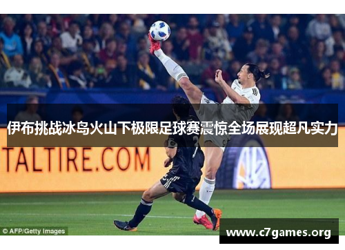 伊布挑战冰岛火山下极限足球赛震惊全场展现超凡实力 伊布挑战冰岛火山下极限足球赛震惊全场展现超凡实力