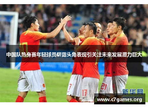 中国队热身赛年轻球员崭露头角表现引关注未来发展潜力巨大 中国队热身赛年轻球员崭露头角表现引关注未来发展潜力巨大