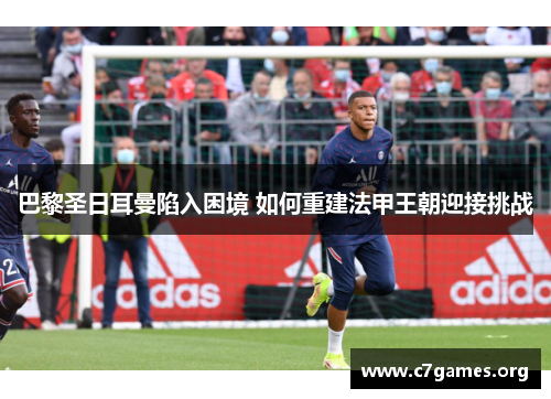 巴黎圣日耳曼陷入困境 如何重建法甲王朝迎接挑战 巴黎圣日耳曼陷入困境 如何重建法甲王朝迎接挑战