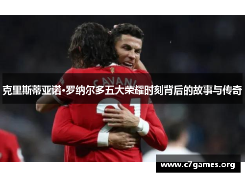 克里斯蒂亚诺·罗纳尔多五大荣耀时刻背后的故事与传奇 克里斯蒂亚诺·罗纳尔多五大荣耀时刻背后的故事与传奇