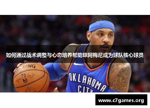 如何通过战术调整与心态培养帮助琼阿梅尼成为球队核心球员 如何通过战术调整与心态培养帮助琼阿梅尼成为球队核心球员