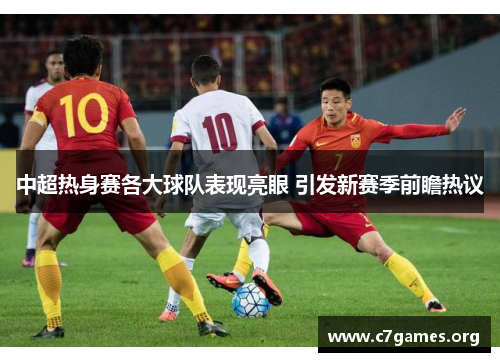 中超热身赛各大球队表现亮眼 引发新赛季前瞻热议 中超热身赛各大球队表现亮眼 引发新赛季前瞻热议