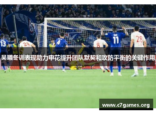 吴曦冬训表现助力申花提升团队默契和攻防平衡的关键作用 吴曦冬训表现助力申花提升团队默契和攻防平衡的关键作用