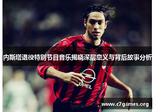 内斯塔退役特别节目音乐揭晓深层意义与背后故事分析 内斯塔退役特别节目音乐揭晓深层意义与背后故事分析