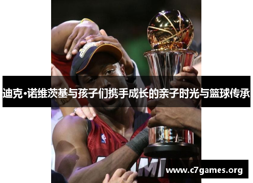 迪克·诺维茨基与孩子们携手成长的亲子时光与篮球传承 迪克·诺维茨基与孩子们携手成长的亲子时光与篮球传承